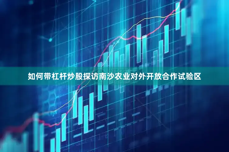 如何带杠杆炒股探访南沙农业对外开放合作试验区