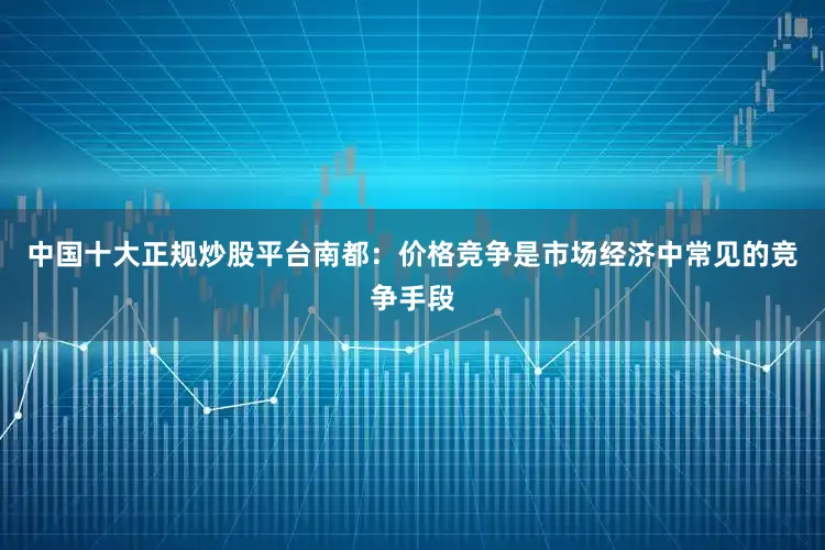 中国十大正规炒股平台　　南都：价格竞争是市场经济中常见的竞争手段