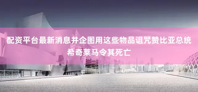 配资平台最新消息并企图用这些物品诅咒赞比亚总统希奇莱马令其死亡